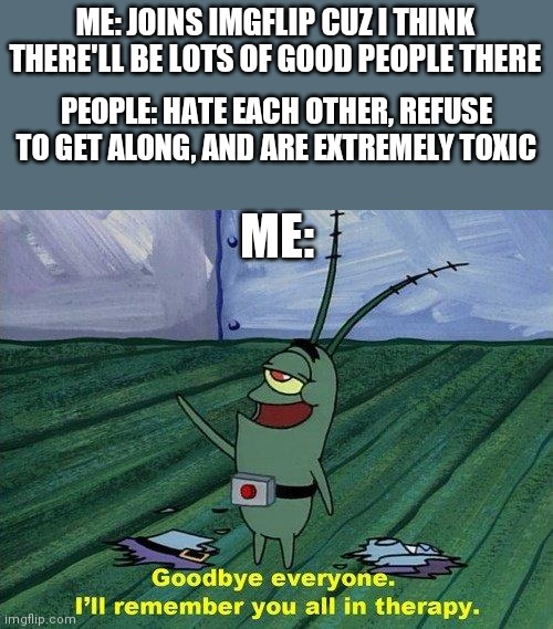 It's too much. I'm leaving after 3 months | ME: JOINS IMGFLIP CUZ I THINK THERE'LL BE LOTS OF GOOD PEOPLE THERE; PEOPLE: HATE EACH OTHER, REFUSE TO GET ALONG, AND ARE EXTREMELY TOXIC; ME: | image tagged in plankton therapy,memes,toxic | made w/ Imgflip meme maker