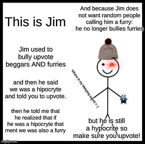 Be Like Bill | And because Jim does not want random people calling him a furry: he no longer bullies furries; This is Jim; Jim used to bully upvote beggars AND furries; and then he said we was a hipocryte and told you to upvote. Where is my bleeping sword >: (; then he told me that he realized that if he was a hipocryte that ment we was also a furry; but he is still a hypocrite so make sure you upvote! | image tagged in memes,be like bill | made w/ Imgflip meme maker