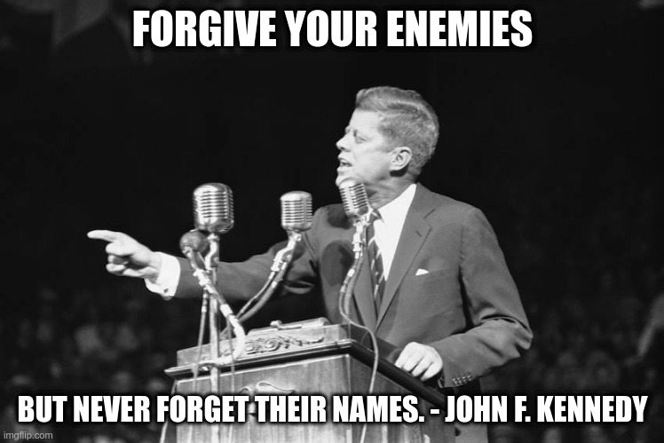 JFK | FORGIVE YOUR ENEMIES; BUT NEVER FORGET THEIR NAMES. - JOHN F. KENNEDY | image tagged in jfk,quote,political meme,forgive your enemies | made w/ Imgflip meme maker