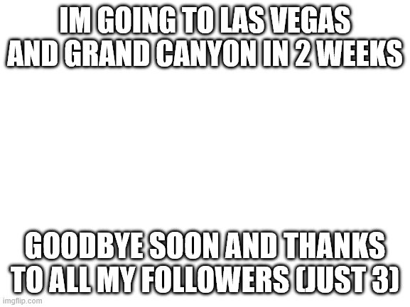 i'll miss people | IM GOING TO LAS VEGAS AND GRAND CANYON IN 2 WEEKS; GOODBYE SOON AND THANKS TO ALL MY FOLLOWERS (JUST 3) | image tagged in blank white template | made w/ Imgflip meme maker