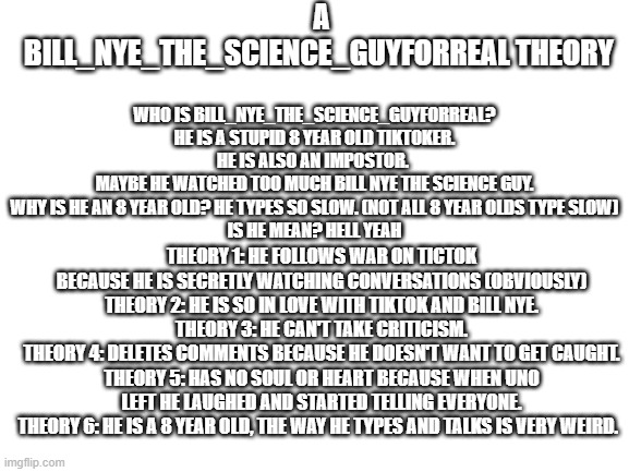I WAS BORED. | A BILL_NYE_THE_SCIENCE_GUYFORREAL THEORY; WHO IS BILL_NYE_THE_SCIENCE_GUYFORREAL? HE IS A STUPID 8 YEAR OLD TIKTOKER.
HE IS ALSO AN IMPOSTOR. 
MAYBE HE WATCHED TOO MUCH BILL NYE THE SCIENCE GUY.
WHY IS HE AN 8 YEAR OLD? HE TYPES SO SLOW. (NOT ALL 8 YEAR OLDS TYPE SLOW)
IS HE MEAN? HELL YEAH; THEORY 1: HE FOLLOWS WAR ON TICTOK BECAUSE HE IS SECRETLY WATCHING CONVERSATIONS (OBVIOUSLY)
THEORY 2: HE IS SO IN LOVE WITH TIKTOK AND BILL NYE.
THEORY 3: HE CAN'T TAKE CRITICISM.
THEORY 4: DELETES COMMENTS BECAUSE HE DOESN'T WANT TO GET CAUGHT.
THEORY 5: HAS NO SOUL OR HEART BECAUSE WHEN UNO LEFT HE LAUGHED AND STARTED TELLING EVERYONE.
THEORY 6: HE IS A 8 YEAR OLD, THE WAY HE TYPES AND TALKS IS VERY WEIRD. | image tagged in blank white template | made w/ Imgflip meme maker