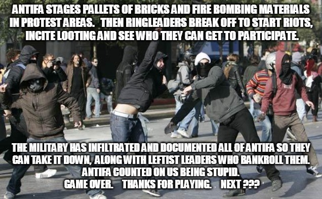 Antifa Game Over | ANTIFA STAGES PALLETS OF BRICKS AND FIRE BOMBING MATERIALS
IN PROTEST AREAS.   THEN RINGLEADERS BREAK OFF TO START RIOTS,
 INCITE LOOTING AND SEE WHO THEY CAN GET TO PARTICIPATE. THE MILITARY HAS INFILTRATED AND DOCUMENTED ALL OF ANTIFA SO THEY
CAN TAKE IT DOWN,  ALONG WITH LEFTIST LEADERS WHO BANKROLL THEM.
ANTIFA COUNTED ON US BEING STUPID.
 GAME OVER.     THANKS FOR PLAYING.     NEXT ??? | image tagged in rioters,antifa,protest,military,game over,bricks | made w/ Imgflip meme maker