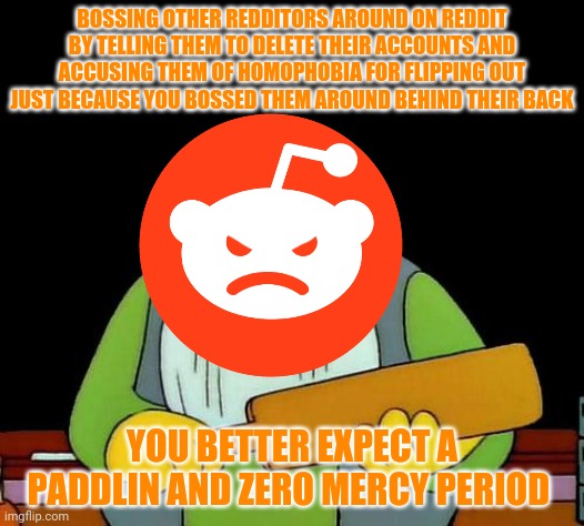 Reddit if you read this meme it's for you | BOSSING OTHER REDDITORS AROUND ON REDDIT BY TELLING THEM TO DELETE THEIR ACCOUNTS AND ACCUSING THEM OF HOMOPHOBIA FOR FLIPPING OUT JUST BECAUSE YOU BOSSED THEM AROUND BEHIND THEIR BACK; YOU BETTER EXPECT A PADDLIN AND ZERO MERCY PERIOD | image tagged in memes,that's a paddlin',dank memes,reddit | made w/ Imgflip meme maker