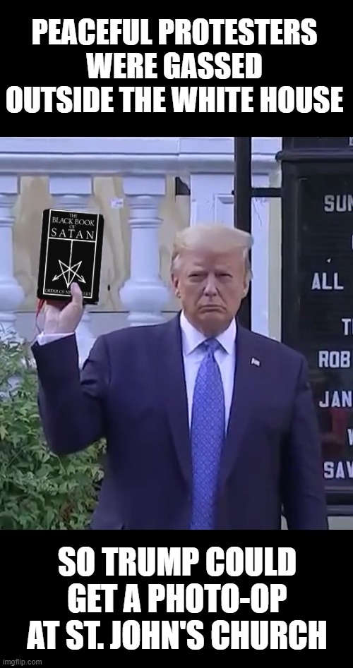 Trump's Photo-Op With His Bible | PEACEFUL PROTESTERS WERE GASSED OUTSIDE THE WHITE HOUSE; SO TRUMP COULD GET A PHOTO-OP AT ST. JOHN'S CHURCH | image tagged in protesters tear gassed,trumps bible,st johns church,photo-op,black book of satan | made w/ Imgflip meme maker