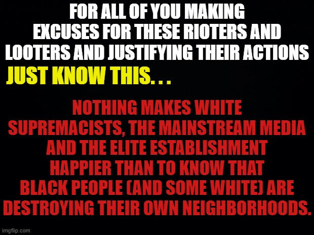 2 steps fowards 5 steps back | FOR ALL OF YOU MAKING EXCUSES FOR THESE RIOTERS AND LOOTERS AND JUSTIFYING THEIR ACTIONS; NOTHING MAKES WHITE SUPREMACISTS, THE MAINSTREAM MEDIA AND THE ELITE ESTABLISHMENT HAPPIER THAN TO KNOW THAT BLACK PEOPLE (AND SOME WHITE) ARE DESTROYING THEIR OWN NEIGHBORHOODS. JUST KNOW THIS. . . | image tagged in rioters,looters,george floyd,jacob pederson,minneapolis riots,la riots | made w/ Imgflip meme maker