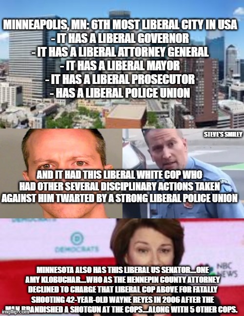 politics | STEVE'S SMILEY; MINNESOTA ALSO HAS THIS LIBERAL US SENATOR....ONE AMY KLOBUCHAR....WHO AS THE HENNEPIN COUNTY ATTORNEY DECLINED TO CHARGE THAT LIBERAL COP ABOVE FOR FATALLY SHOOTING 42-YEAR-OLD WAYNE REYES IN 2006 AFTER THE MAN BRANDISHED A SHOTGUN AT THE COPS....ALONG WITH 5 OTHER COPS. | image tagged in political meme | made w/ Imgflip meme maker