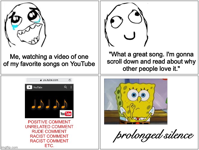 It always happens.... | "What a great song. I'm gonna
 scroll down and read about why 
other people love it."; Me, watching a video of one of my favorite songs on YouTube; prolonged silence | image tagged in memes,blank comic panel 2x2,youtube,racist,comments | made w/ Imgflip meme maker
