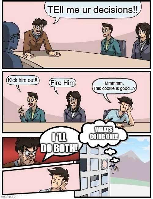 Boardroom Meeting Suggestion Meme | TEll me ur decisions!! Kick him out!! Fire Him; Mmmmm.
This cookie is good...? WHATS GOING ON!!! I 'LL DO BOTH! | image tagged in memes,boardroom meeting suggestion | made w/ Imgflip meme maker