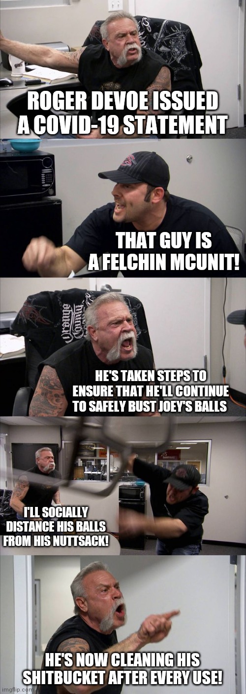 American Chopper Argument | ROGER DEVOE ISSUED A COVID-19 STATEMENT; THAT GUY IS A FELCHIN MCUNIT! HE'S TAKEN STEPS TO ENSURE THAT HE'LL CONTINUE TO SAFELY BUST JOEY'S BALLS; I'LL SOCIALLY DISTANCE HIS BALLS FROM HIS NUTTSACK! HE'S NOW CLEANING HIS SHITBUCKET AFTER EVERY USE! | image tagged in memes,american chopper argument | made w/ Imgflip meme maker