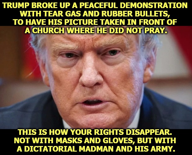 It was a half hour before curfew. If Trump had waited, the demonstrators would have left on their own. Trump must go. He is mad. | TRUMP BROKE UP A PEACEFUL DEMONSTRATION 
WITH TEAR GAS AND RUBBER BULLETS, 
TO HAVE HIS PICTURE TAKEN IN FRONT OF 
A CHURCH WHERE HE DID NOT PRAY. THIS IS HOW YOUR RIGHTS DISAPPEAR. 
NOT WITH MASKS AND GLOVES, BUT WITH 
A DICTATORIAL MADMAN AND HIS ARMY. | image tagged in trump dilated angry and mad as a hatter,trump,drug addiction,mad,crazy,insane | made w/ Imgflip meme maker