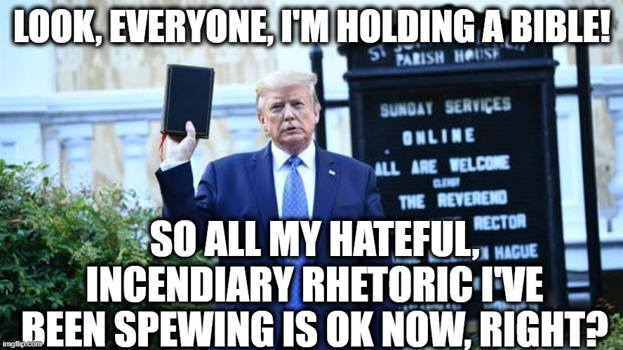 BTW - You're holding the bible upside down. | LOOK, EVERYONE, I'M HOLDING A BIBLE! SO ALL MY HATEFUL, INCENDIARY RHETORIC I'VE BEEN SPEWING IS OK NOW, RIGHT? | image tagged in bible,donald trump,hate,hate speech,violence,hypocrisy | made w/ Imgflip meme maker