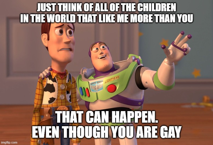 X, X Everywhere | JUST THINK OF ALL OF THE CHILDREN IN THE WORLD THAT LIKE ME MORE THAN YOU; THAT CAN HAPPEN.
EVEN THOUGH YOU ARE GAY | image tagged in memes,x x everywhere | made w/ Imgflip meme maker
