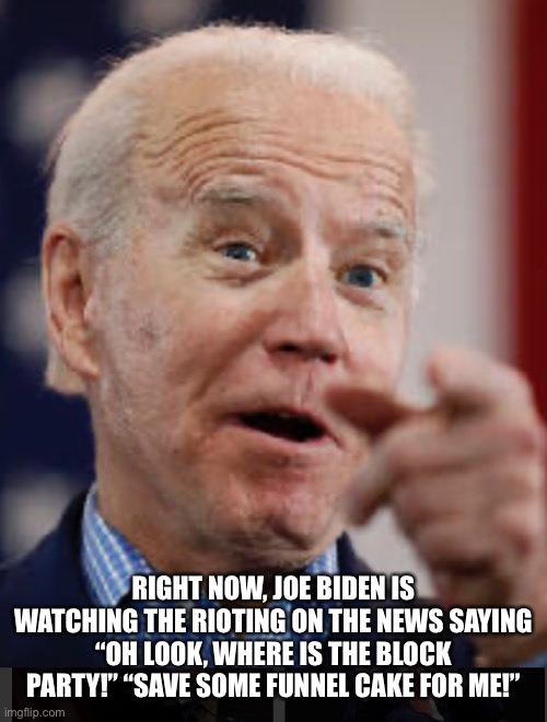 I always know what’s going on! | RIGHT NOW, JOE BIDEN IS WATCHING THE RIOTING ON THE NEWS SAYING “OH LOOK, WHERE IS THE BLOCK PARTY!” “SAVE SOME FUNNEL CAKE FOR ME!” | image tagged in biden,joe biden | made w/ Imgflip meme maker