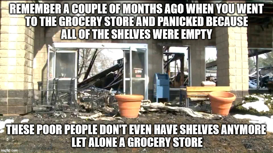 The shelves were bare | REMEMBER A COUPLE OF MONTHS AGO WHEN YOU WENT
TO THE GROCERY STORE AND PANICKED BECAUSE
ALL OF THE SHELVES WERE EMPTY; THESE POOR PEOPLE DON'T EVEN HAVE SHELVES ANYMORE
 LET ALONE A GROCERY STORE | image tagged in food desert | made w/ Imgflip meme maker