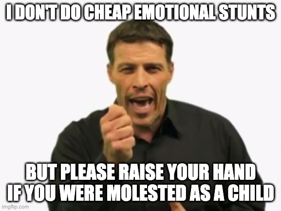 let's exorcise these demons together | I DON'T DO CHEAP EMOTIONAL STUNTS; BUT PLEASE RAISE YOUR HAND IF YOU WERE MOLESTED AS A CHILD | image tagged in tony robbins | made w/ Imgflip meme maker