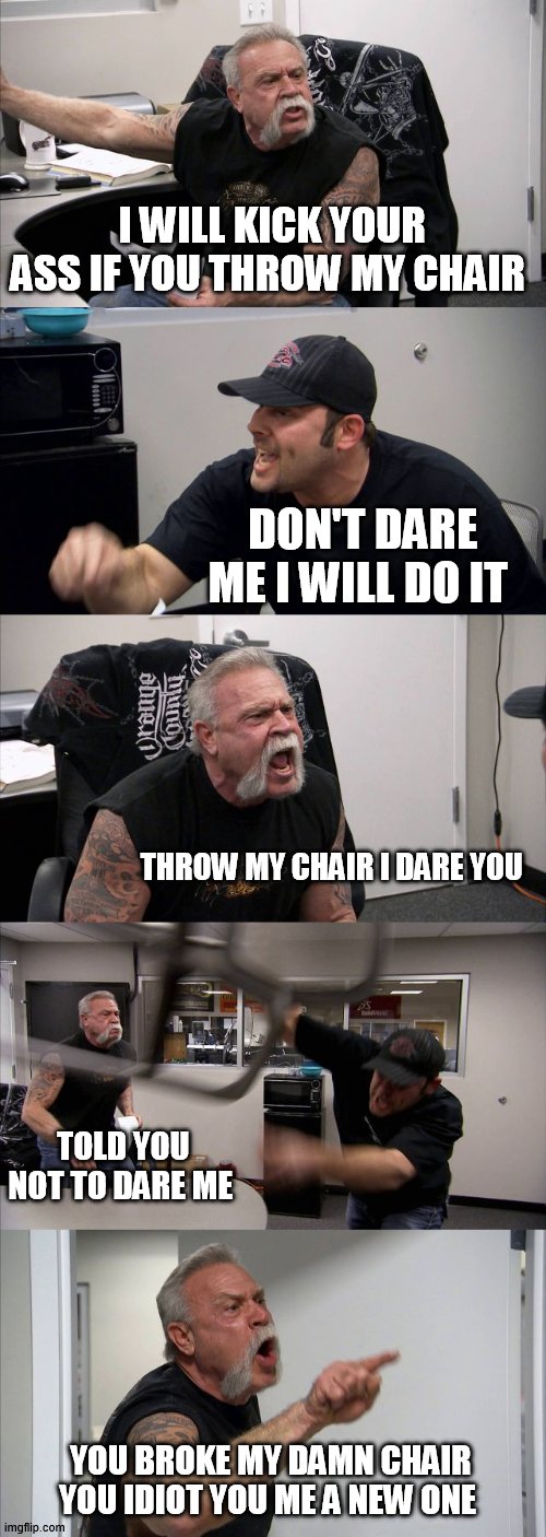 American Chopper Argument Meme | I WILL KICK YOUR ASS IF YOU THROW MY CHAIR; DON'T DARE ME I WILL DO IT; THROW MY CHAIR I DARE YOU; TOLD YOU NOT TO DARE ME; YOU BROKE MY DAMN CHAIR YOU IDIOT YOU ME A NEW ONE | image tagged in memes,american chopper argument | made w/ Imgflip meme maker