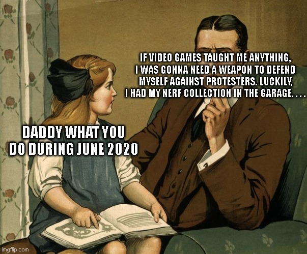 daddy | IF VIDEO GAMES TAUGHT ME ANYTHING, I WAS GONNA NEED A WEAPON TO DEFEND MYSELF AGAINST PROTESTERS. LUCKILY, I HAD MY NERF COLLECTION IN THE GARAGE. . . . DADDY WHAT YOU DO DURING JUNE 2020 | image tagged in what did you do daddy | made w/ Imgflip meme maker