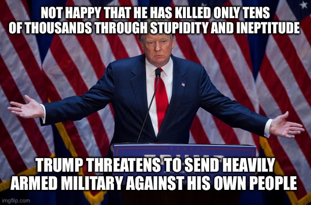 Not enough? | NOT HAPPY THAT HE HAS KILLED ONLY TENS OF THOUSANDS THROUGH STUPIDITY AND INEPTITUDE; TRUMP THREATENS TO SEND HEAVILY ARMED MILITARY AGAINST HIS OWN PEOPLE | image tagged in donald trump,trump,black lives matter,riots | made w/ Imgflip meme maker