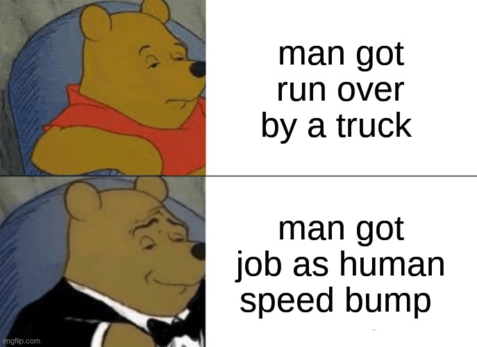 Tuxedo Winnie The Pooh | man got run over by a truck; man got job as human speed bump | image tagged in memes,tuxedo winnie the pooh | made w/ Imgflip meme maker