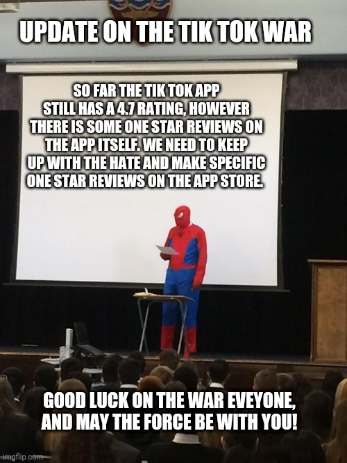 Update on the Tik Tokers vs Imgflipers war | UPDATE ON THE TIK TOK WAR; SO FAR THE TIK TOK APP STILL HAS A 4.7 RATING, HOWEVER THERE IS SOME ONE STAR REVIEWS ON THE APP ITSELF. WE NEED TO KEEP UP WITH THE HATE AND MAKE SPECIFIC ONE STAR REVIEWS ON THE APP STORE. GOOD LUCK ON THE WAR EVEYONE, AND MAY THE FORCE BE WITH YOU! | image tagged in spiderman presentation,tik tok,imgflip users | made w/ Imgflip meme maker