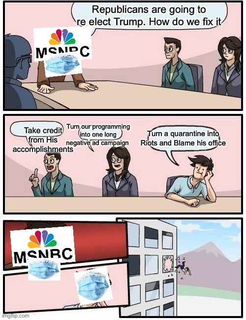 Boardroom Meeting Suggestion | Republicans are going to re elect Trump. How do we fix it; Turn our programming into one long negative ad campaign; Take credit from His accomplishments; Turn a quarantine into Riots and Blame his office | image tagged in memes,boardroom meeting suggestion | made w/ Imgflip meme maker