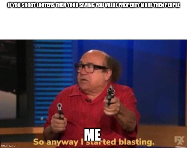 So anyway I started blasting | IF YOU SHOOT LOOTERS THEN YOUR SAYING YOU VALUE PROPERTY MORE THEN PEOPLE; ME | image tagged in so anyway i started blasting | made w/ Imgflip meme maker
