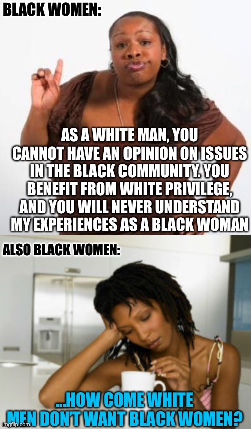 BLACK WOMEN:; AS A WHITE MAN, YOU CANNOT HAVE AN OPINION ON ISSUES IN THE BLACK COMMUNITY. YOU BENEFIT FROM WHITE PRIVILEGE, AND YOU WILL NEVER UNDERSTAND MY EXPERIENCES AS A BLACK WOMAN; ALSO BLACK WOMEN:; ...HOW COME WHITE MEN DON’T WANT BLACK WOMEN? | image tagged in sassy black woman,black woman,white man,white privilege,black people | made w/ Imgflip meme maker