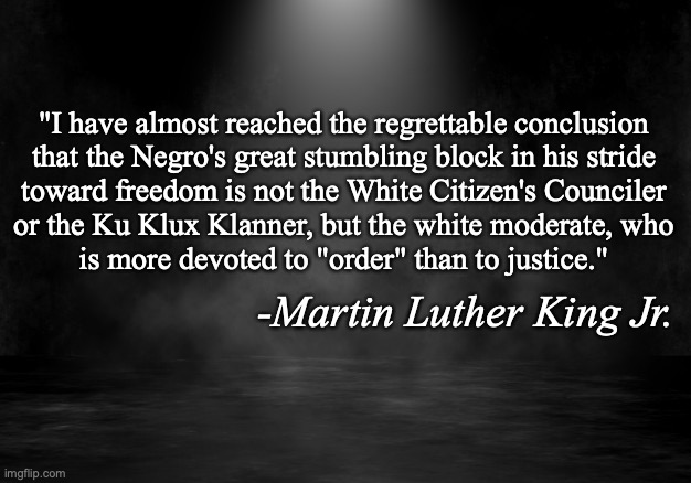 We cannot allow racism | "I have almost reached the regrettable conclusion
that the Negro's great stumbling block in his stride
toward freedom is not the White Citizen's Counciler
or the Ku Klux Klanner, but the white moderate, who
is more devoted to "order" than to justice."; -Martin Luther King Jr. | image tagged in we cannot allow racism | made w/ Imgflip meme maker