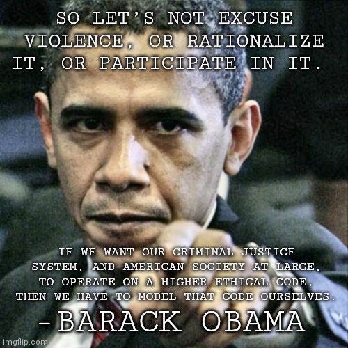 Pissed Off Obama Meme | SO LET’S NOT EXCUSE VIOLENCE, OR RATIONALIZE IT, OR PARTICIPATE IN IT. IF WE WANT OUR CRIMINAL JUSTICE SYSTEM, AND AMERICAN SOCIETY AT LARGE, TO OPERATE ON A HIGHER ETHICAL CODE, THEN WE HAVE TO MODEL THAT CODE OURSELVES. -BARACK OBAMA | image tagged in memes,pissed off obama | made w/ Imgflip meme maker