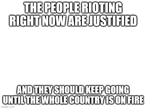 riots | THE PEOPLE RIOTING RIGHT NOW ARE JUSTIFIED; AND THEY SHOULD KEEP GOING UNTIL THE WHOLE COUNTRY IS ON FIRE | image tagged in riots,minneapolis | made w/ Imgflip meme maker
