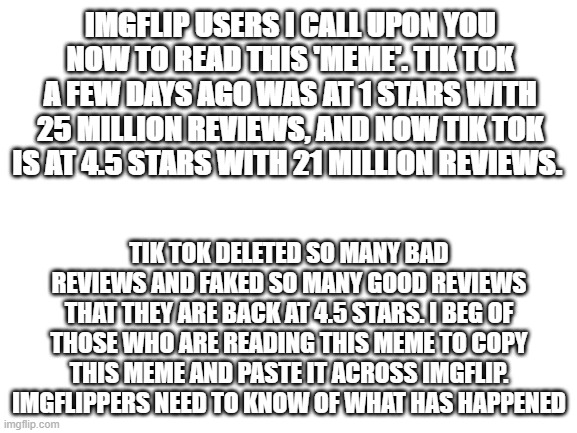 Please copy and paste | IMGFLIP USERS I CALL UPON YOU NOW TO READ THIS 'MEME'. TIK TOK A FEW DAYS AGO WAS AT 1 STARS WITH 25 MILLION REVIEWS, AND NOW TIK TOK IS AT 4.5 STARS WITH 21 MILLION REVIEWS. TIK TOK DELETED SO MANY BAD REVIEWS AND FAKED SO MANY GOOD REVIEWS THAT THEY ARE BACK AT 4.5 STARS. I BEG OF THOSE WHO ARE READING THIS MEME TO COPY THIS MEME AND PASTE IT ACROSS IMGFLIP. IMGFLIPPERS NEED TO KNOW OF WHAT HAS HAPPENED | image tagged in blank white template,war against tiktok | made w/ Imgflip meme maker