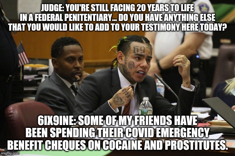6ix9ine # 9 | JUDGE: YOU'RE STILL FACING 20 YEARS TO LIFE IN A FEDERAL PENITENTIARY... DO YOU HAVE ANYTHING ELSE THAT YOU WOULD LIKE TO ADD TO YOUR TESTIMONY HERE TODAY? 6IX9INE: SOME OF MY FRIENDS HAVE BEEN SPENDING THEIR COVID EMERGENCY BENEFIT CHEQUES ON COCAINE AND PROSTITUTES. | image tagged in 6ix9ine snitch | made w/ Imgflip meme maker