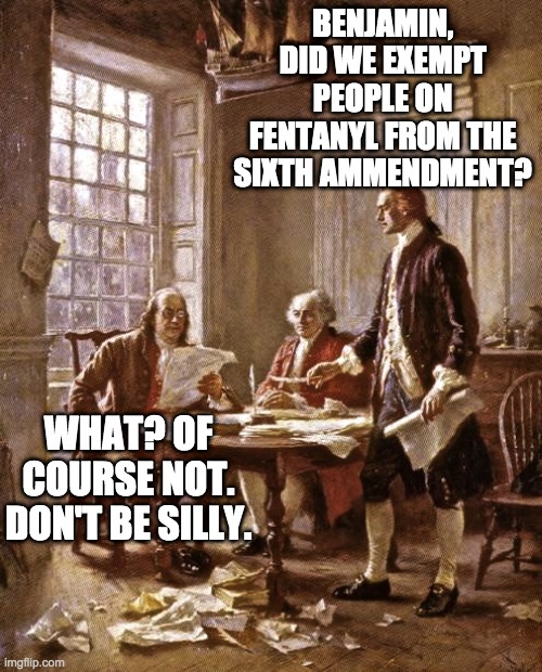 founding fathers | BENJAMIN, DID WE EXEMPT PEOPLE ON FENTANYL FROM THE SIXTH AMMENDMENT? WHAT? OF COURSE NOT. DON'T BE SILLY. | image tagged in founding fathers | made w/ Imgflip meme maker
