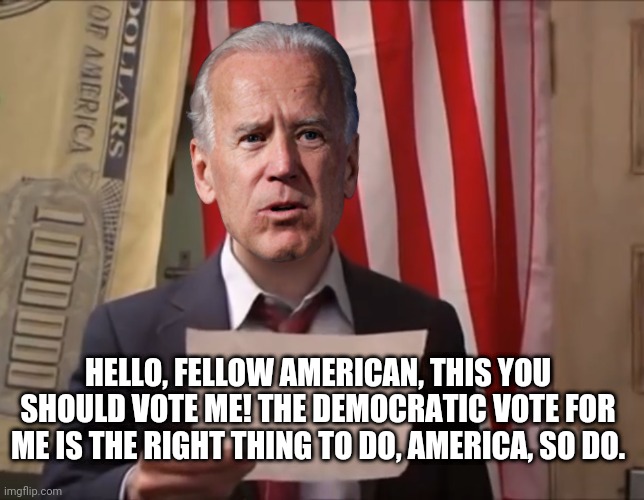 Joe Biden's New Political Ad | HELLO, FELLOW AMERICAN, THIS YOU SHOULD VOTE ME! THE DEMOCRATIC VOTE FOR ME IS THE RIGHT THING TO DO, AMERICA, SO DO. | image tagged in joe biden,political meme,it's always sunny in philidelphia,democrat party,election 2020 | made w/ Imgflip meme maker