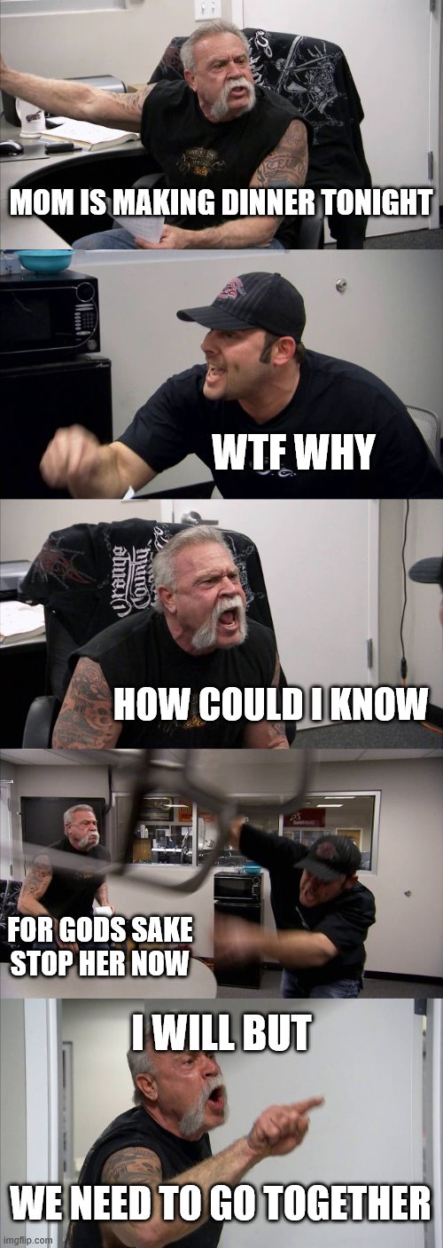 American Chopper Argument | MOM IS MAKING DINNER TONIGHT; WTF WHY; HOW COULD I KNOW; FOR GODS SAKE STOP HER NOW; I WILL BUT; WE NEED TO GO TOGETHER | image tagged in memes,american chopper argument | made w/ Imgflip meme maker