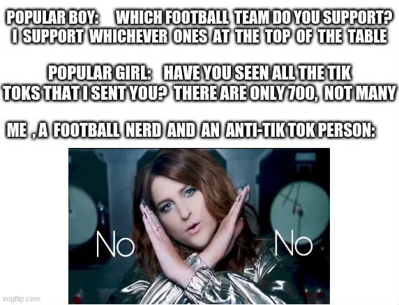 this is why i leave conversations........ | POPULAR BOY:      WHICH FOOTBALL  TEAM DO YOU SUPPORT? I  SUPPORT  WHICHEVER  ONES  AT  THE  TOP  OF  THE  TABLE; POPULAR GIRL:    HAVE YOU SEEN ALL THE TIK TOKS THAT I SENT YOU?  THERE ARE ONLY 700,  NOT MANY; ME  , A  FOOTBALL  NERD  AND  AN  ANTI-TIK TOK PERSON: | image tagged in no,football,popular,girl,boy,tik tok | made w/ Imgflip meme maker