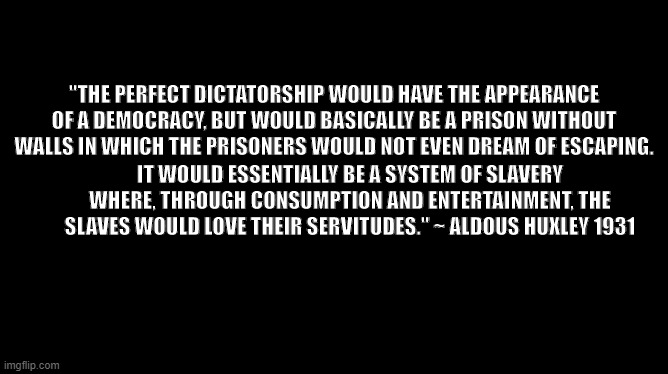 Aldous Huxley | "THE PERFECT DICTATORSHIP WOULD HAVE THE APPEARANCE OF A DEMOCRACY, BUT WOULD BASICALLY BE A PRISON WITHOUT WALLS IN WHICH THE PRISONERS WOULD NOT EVEN DREAM OF ESCAPING. IT WOULD ESSENTIALLY BE A SYSTEM OF SLAVERY WHERE, THROUGH CONSUMPTION AND ENTERTAINMENT, THE SLAVES WOULD LOVE THEIR SERVITUDES." ~ ALDOUS HUXLEY 1931 | image tagged in inspirational quote,quotes,famous quotes | made w/ Imgflip meme maker