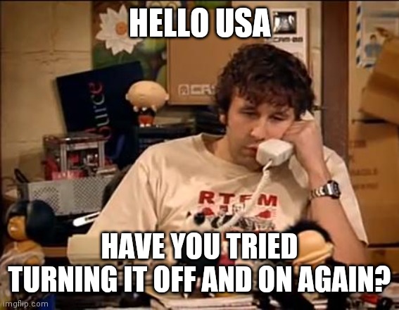 IT Crowd | HELLO USA; HAVE YOU TRIED TURNING IT OFF AND ON AGAIN? | image tagged in it crowd | made w/ Imgflip meme maker