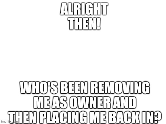 It can't be Spike. I demoted him as moderator | ALRIGHT THEN! WHO'S BEEN REMOVING ME AS OWNER AND THEN PLACING ME BACK IN? | image tagged in blank white template | made w/ Imgflip meme maker