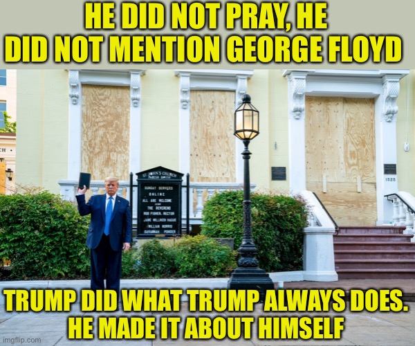 Narcissism and the Holy Bible | HE DID NOT PRAY, HE DID NOT MENTION GEORGE FLOYD; TRUMP DID WHAT TRUMP ALWAYS DOES.
HE MADE IT ABOUT HIMSELF | image tagged in donald trump,bible,narcissist,joe biden,president,politics | made w/ Imgflip meme maker