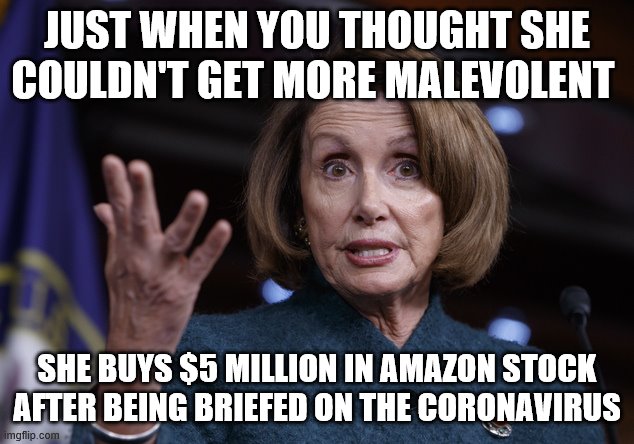 Good old Nancy Pelosi | JUST WHEN YOU THOUGHT SHE COULDN'T GET MORE MALEVOLENT; SHE BUYS $5 MILLION IN AMAZON STOCK AFTER BEING BRIEFED ON THE CORONAVIRUS | image tagged in good old nancy pelosi | made w/ Imgflip meme maker