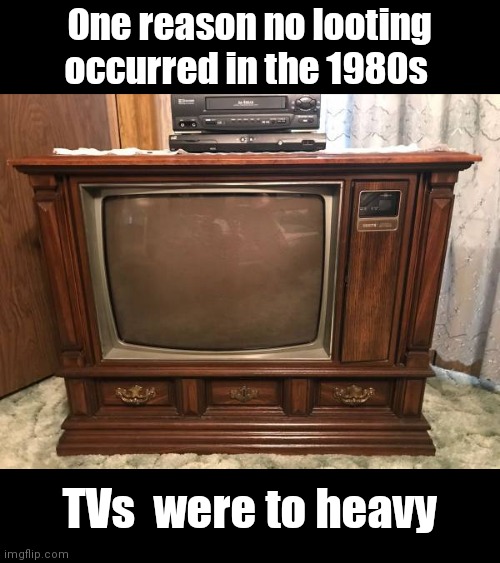 One reason no looting occurred in the 1980s; TVs  were to heavy | image tagged in memes | made w/ Imgflip meme maker