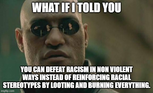 What if I told you... | WHAT IF I TOLD YOU; YOU CAN DEFEAT RACISM IN NON VIOLENT WAYS INSTEAD OF REINFORCING RACIAL STEREOTYPES BY LOOTING AND BURNING EVERYTHING. | image tagged in memes,matrix morpheus | made w/ Imgflip meme maker