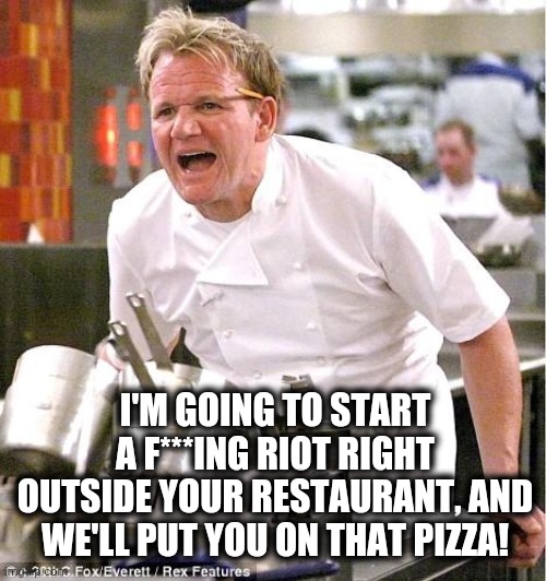 Chef Gordon Ramsay Meme | I'M GOING TO START A F***ING RIOT RIGHT OUTSIDE YOUR RESTAURANT, AND WE'LL PUT YOU ON THAT PIZZA! | image tagged in memes,chef gordon ramsay | made w/ Imgflip meme maker