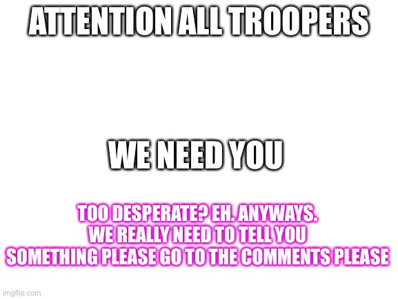pLeAsE | ATTENTION ALL TROOPERS; WE NEED YOU; TOO DESPERATE? EH. ANYWAYS. WE REALLY NEED TO TELL YOU SOMETHING PLEASE GO TO THE COMMENTS PLEASE | image tagged in blank white template | made w/ Imgflip meme maker