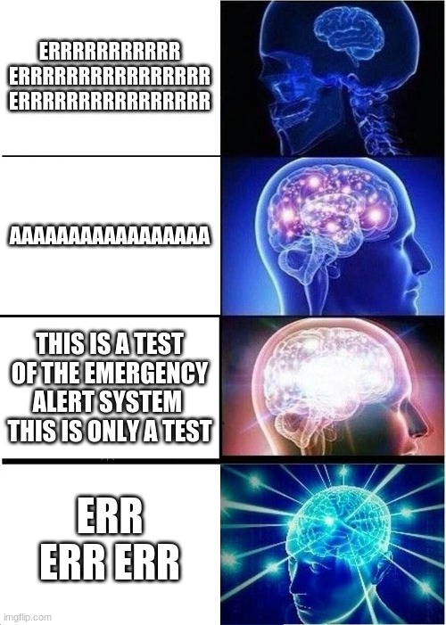 eas braain | ERRRRRRRRRRR ERRRRRRRRRRRRRRRR ERRRRRRRRRRRRRRRR; AAAAAAAAAAAAAAAAA; THIS IS A TEST OF THE EMERGENCY ALERT SYSTEM 
THIS IS ONLY A TEST; ERR ERR ERR | image tagged in memes,expanding brain | made w/ Imgflip meme maker