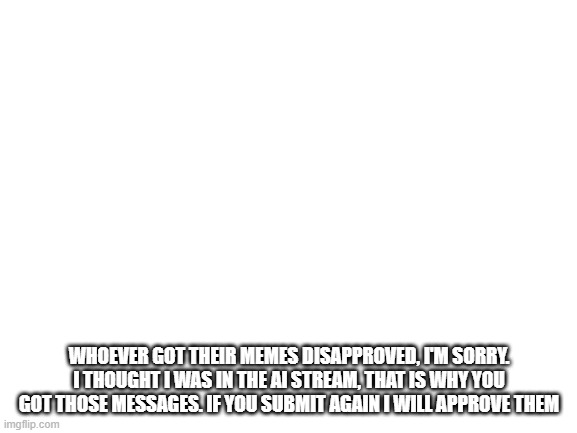 Blank White Template | WHOEVER GOT THEIR MEMES DISAPPROVED, I'M SORRY. I THOUGHT I WAS IN THE AI STREAM, THAT IS WHY YOU GOT THOSE MESSAGES. IF YOU SUBMIT AGAIN I WILL APPROVE THEM | image tagged in blank white template | made w/ Imgflip meme maker