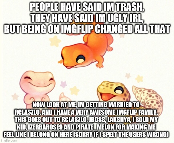 Thank you guys so so much | PEOPLE HAVE SAID IM TRASH, THEY HAVE SAID IM UGLY IRL, BUT BEING ON IMGFLIP CHANGED ALL THAT; NOW LOOK AT ME, IM GETTING MARRIED TO RCLASZLO, AND I HAVE A VERY AWESOME IMGFLIP FAMILY. THIS GOES OUT TO RCLASZLO, JBOSS, LAKSHYA, I SOLD MY KID, IZERBAROSE9 AND PIRATE_MELON FOR MAKING ME FEEL LIKE I BELONG ON HERE (SORRY IF I SPELT THE USERS WRONG) | image tagged in the three lizards | made w/ Imgflip meme maker