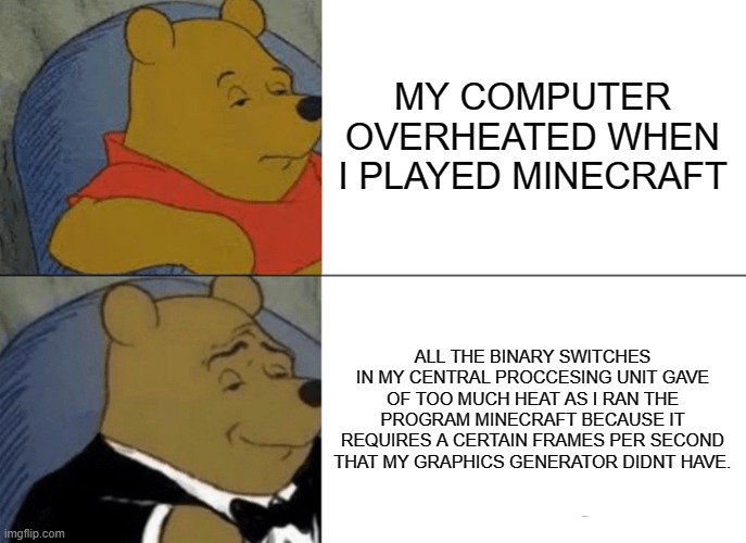 Tuxedo Winnie The Pooh | MY COMPUTER OVERHEATED WHEN I PLAYED MINECRAFT; ALL THE BINARY SWITCHES IN MY CENTRAL PROCCESING UNIT GAVE OF TOO MUCH HEAT AS I RAN THE PROGRAM MINECRAFT BECAUSE IT REQUIRES A CERTAIN FRAMES PER SECOND THAT MY GRAPHICS GENERATOR DIDNT HAVE. | image tagged in memes,tuxedo winnie the pooh | made w/ Imgflip meme maker