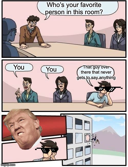 Haha you need to see this | Who’s your favorite person in this room? You; That guy over there that never gets to say anything; You | image tagged in memes,boardroom meeting suggestion | made w/ Imgflip meme maker